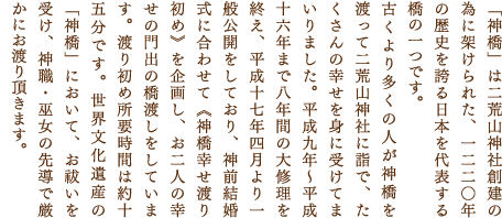 「神橋」は二荒山神社創建の為に架けられた、一二二〇年の歴史を誇る日本を代表する 橋の一つです。
古くより多くの人が神橋を渡って二荒山神社に詣で、たくさんの幸せを身に受けてまいりました。平成九年〜平成十六年まで八年間の大修理を終え、平成十七年四月より一般公開をしており、神前結婚式に合わせて《神橋幸せ渡り初め》を企画し、お二人の幸せの門出の橋渡しをしています。渡り初め所要時間は約十五分です。世界文化遺産の「神橋」において、お祓いを受け、神職・巫女の先導で厳かにお渡り頂きます。